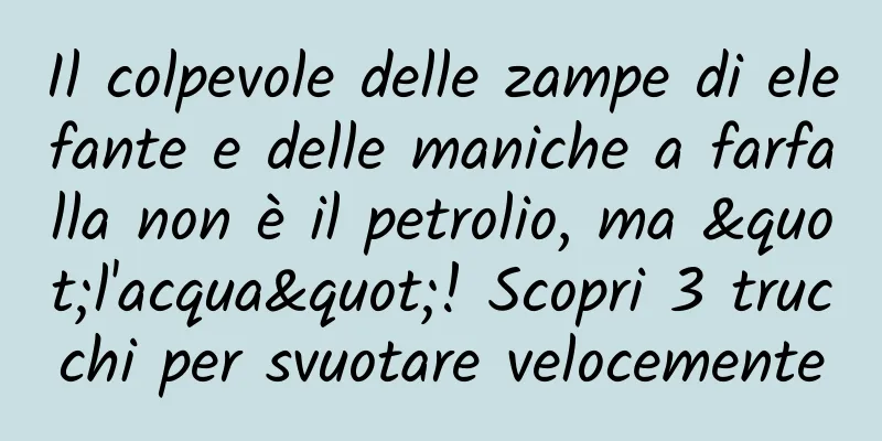 Il colpevole delle zampe di elefante e delle maniche a farfalla non è il petrolio, ma "l'acqua"! Scopri 3 trucchi per svuotare velocemente