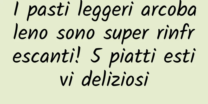 I pasti leggeri arcobaleno sono super rinfrescanti! 5 piatti estivi deliziosi