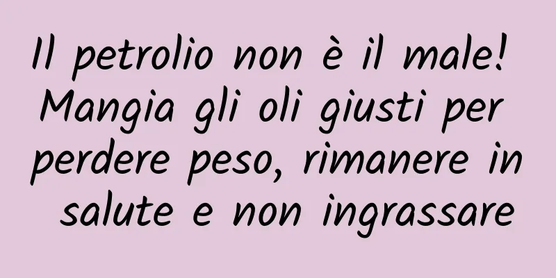 Il petrolio non è il male! Mangia gli oli giusti per perdere peso, rimanere in salute e non ingrassare