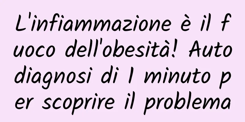 L'infiammazione è il fuoco dell'obesità! Autodiagnosi di 1 minuto per scoprire il problema