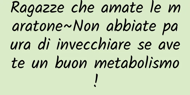Ragazze che amate le maratone~Non abbiate paura di invecchiare se avete un buon metabolismo!