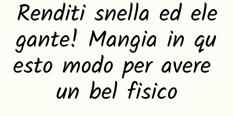 Renditi snella ed elegante! Mangia in questo modo per avere un bel fisico