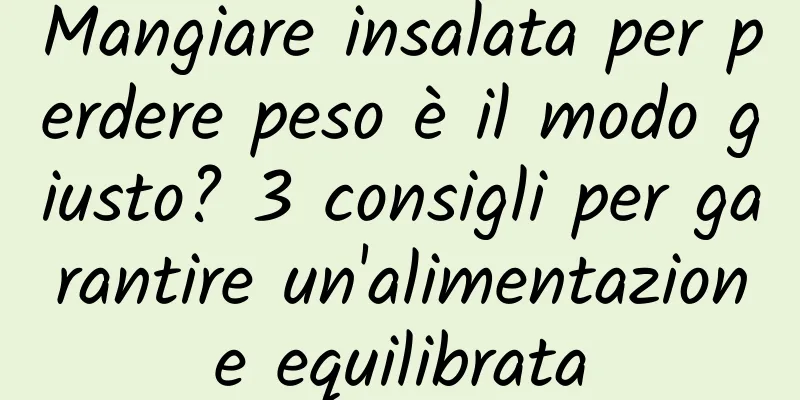 Mangiare insalata per perdere peso è il modo giusto? 3 consigli per garantire un'alimentazione equilibrata