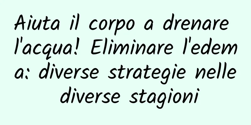 Aiuta il corpo a drenare l'acqua! Eliminare l'edema: diverse strategie nelle diverse stagioni