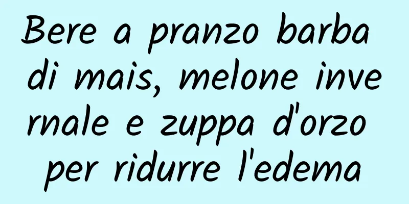 Bere a pranzo barba di mais, melone invernale e zuppa d'orzo per ridurre l'edema