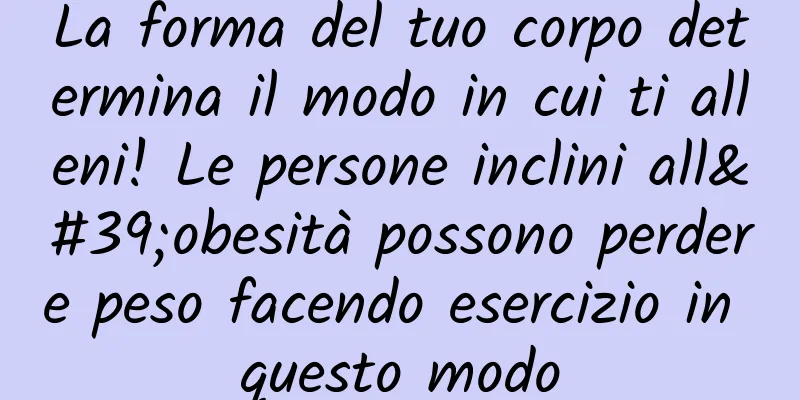 La forma del tuo corpo determina il modo in cui ti alleni! Le persone inclini all'obesità possono perdere peso facendo esercizio in questo modo