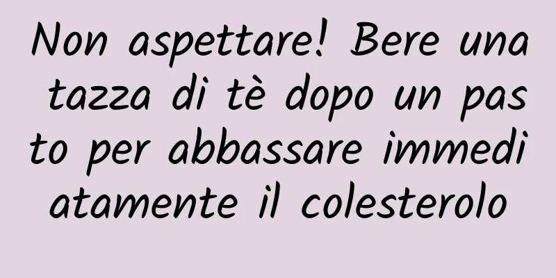 Non aspettare! Bere una tazza di tè dopo un pasto per abbassare immediatamente il colesterolo
