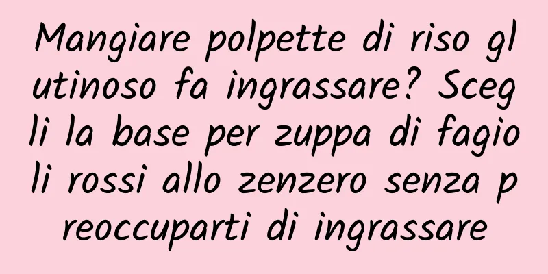Mangiare polpette di riso glutinoso fa ingrassare? Scegli la base per zuppa di fagioli rossi allo zenzero senza preoccuparti di ingrassare