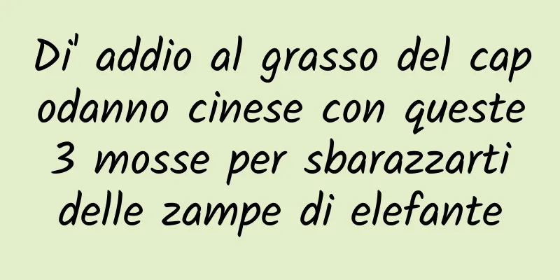 Di' addio al grasso del capodanno cinese con queste 3 mosse per sbarazzarti delle zampe di elefante