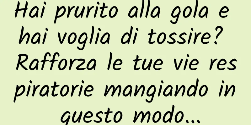 Hai prurito alla gola e hai voglia di tossire? Rafforza le tue vie respiratorie mangiando in questo modo...