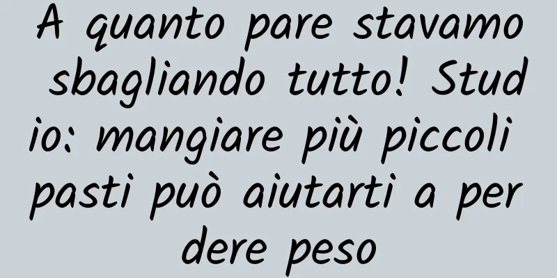 A quanto pare stavamo sbagliando tutto! Studio: mangiare più piccoli pasti può aiutarti a perdere peso