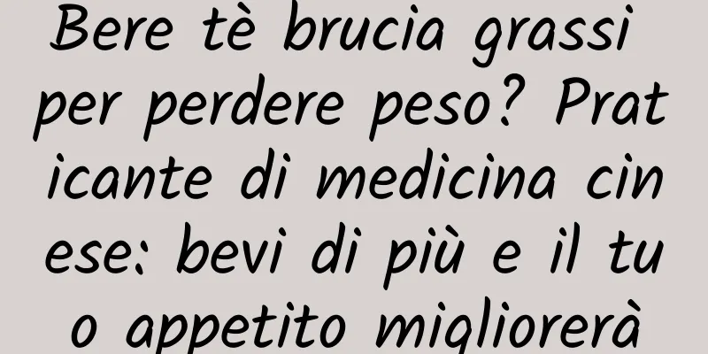 Bere tè brucia grassi per perdere peso? Praticante di medicina cinese: bevi di più e il tuo appetito migliorerà