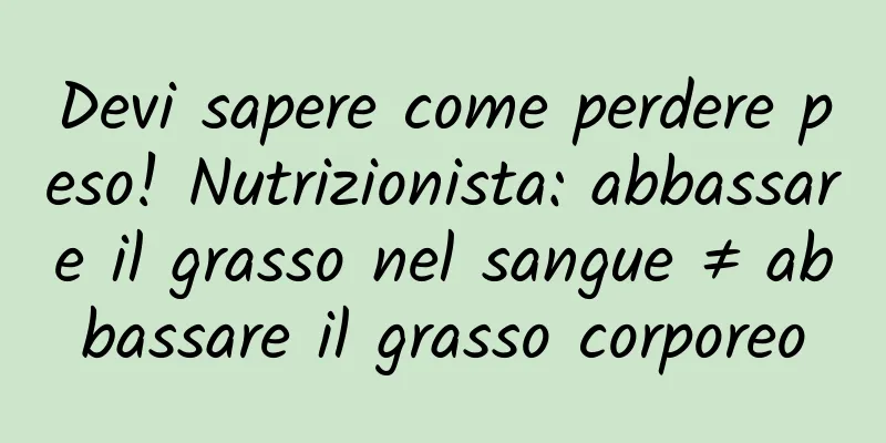 Devi sapere come perdere peso! Nutrizionista: abbassare il grasso nel sangue ≠ abbassare il grasso corporeo