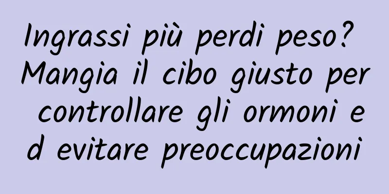 Ingrassi più perdi peso? Mangia il cibo giusto per controllare gli ormoni ed evitare preoccupazioni