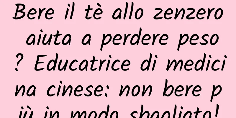Bere il tè allo zenzero aiuta a perdere peso? Educatrice di medicina cinese: non bere più in modo sbagliato!