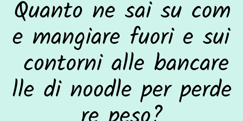 Quanto ne sai su come mangiare fuori e sui contorni alle bancarelle di noodle per perdere peso?