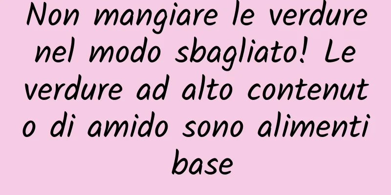 Non mangiare le verdure nel modo sbagliato! Le verdure ad alto contenuto di amido sono alimenti base
