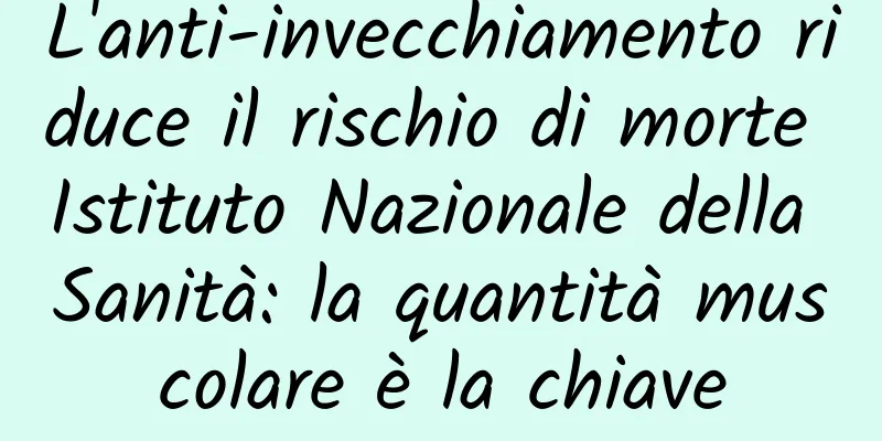 L'anti-invecchiamento riduce il rischio di morte Istituto Nazionale della Sanità: la quantità muscolare è la chiave