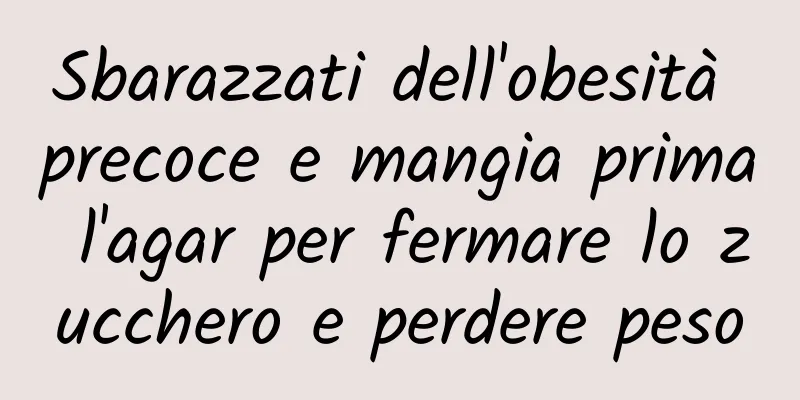 Sbarazzati dell'obesità precoce e mangia prima l'agar per fermare lo zucchero e perdere peso