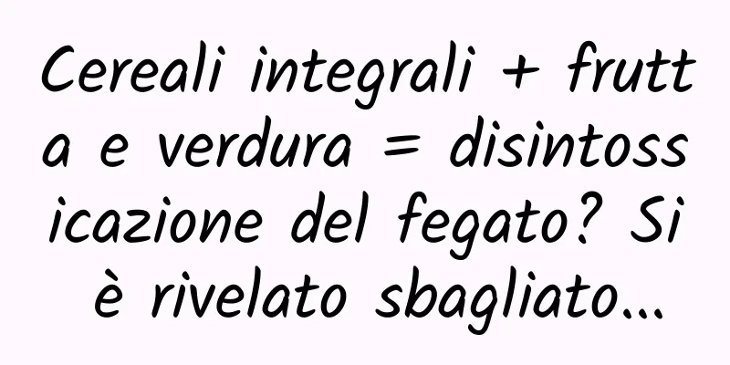 Cereali integrali + frutta e verdura = disintossicazione del fegato? Si è rivelato sbagliato...