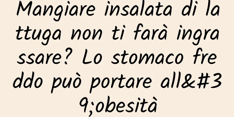 Mangiare insalata di lattuga non ti farà ingrassare? Lo stomaco freddo può portare all'obesità