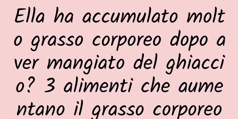 Ella ha accumulato molto grasso corporeo dopo aver mangiato del ghiaccio? 3 alimenti che aumentano il grasso corporeo