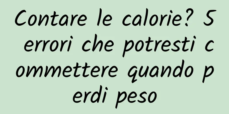 Contare le calorie? 5 errori che potresti commettere quando perdi peso