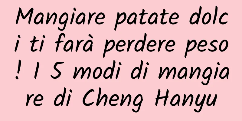 Mangiare patate dolci ti farà perdere peso! I 5 modi di mangiare di Cheng Hanyu