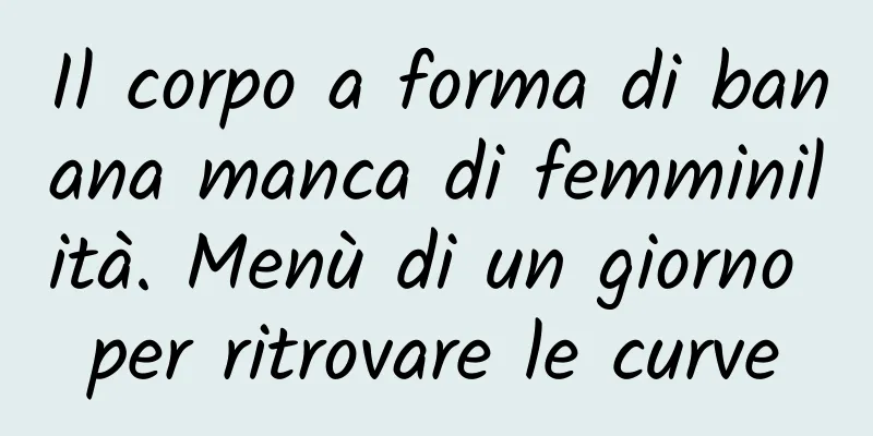 Il corpo a forma di banana manca di femminilità. Menù di un giorno per ritrovare le curve
