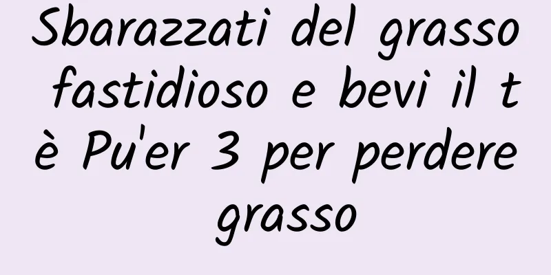 Sbarazzati del grasso fastidioso e bevi il tè Pu'er 3 per perdere grasso