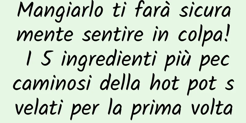 Mangiarlo ti farà sicuramente sentire in colpa! I 5 ingredienti più peccaminosi della hot pot svelati per la prima volta