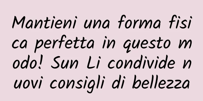 Mantieni una forma fisica perfetta in questo modo! Sun Li condivide nuovi consigli di bellezza