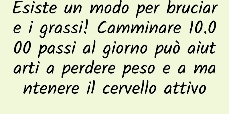Esiste un modo per bruciare i grassi! Camminare 10.000 passi al giorno può aiutarti a perdere peso e a mantenere il cervello attivo