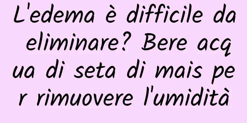L'edema è difficile da eliminare? Bere acqua di seta di mais per rimuovere l'umidità