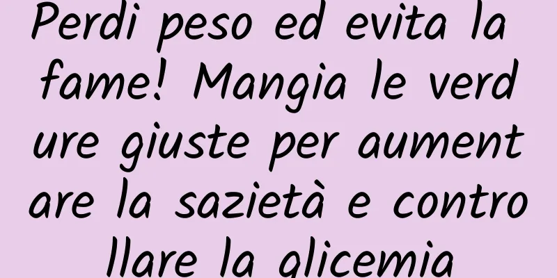 Perdi peso ed evita la fame! Mangia le verdure giuste per aumentare la sazietà e controllare la glicemia