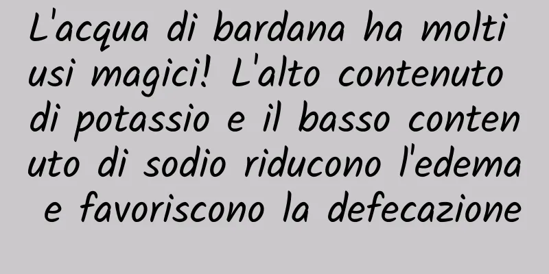 L'acqua di bardana ha molti usi magici! L'alto contenuto di potassio e il basso contenuto di sodio riducono l'edema e favoriscono la defecazione