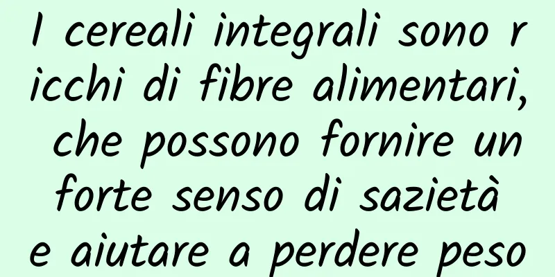 I cereali integrali sono ricchi di fibre alimentari, che possono fornire un forte senso di sazietà e aiutare a perdere peso