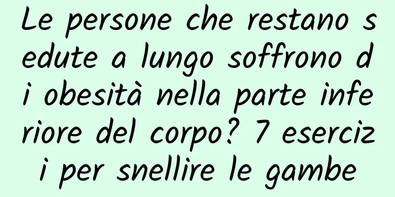 Le persone che restano sedute a lungo soffrono di obesità nella parte inferiore del corpo? 7 esercizi per snellire le gambe