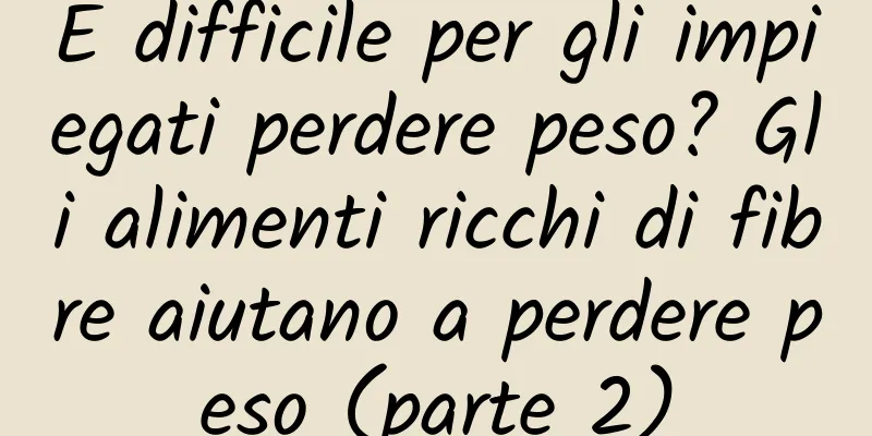 È difficile per gli impiegati perdere peso? Gli alimenti ricchi di fibre aiutano a perdere peso (parte 2)