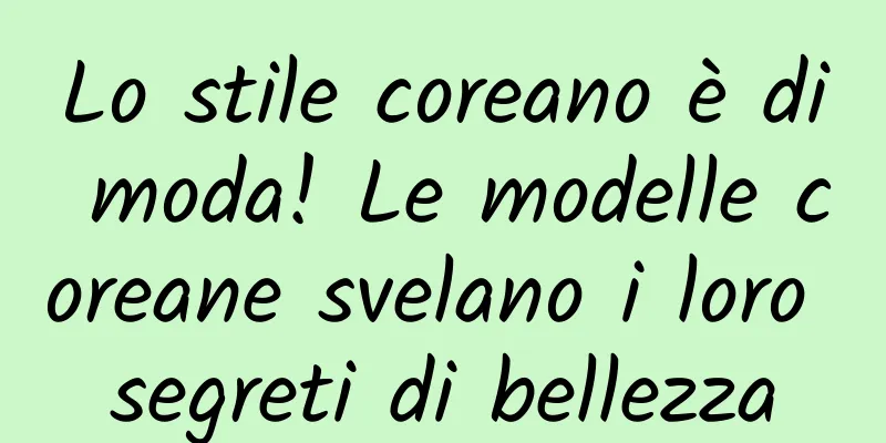 Lo stile coreano è di moda! Le modelle coreane svelano i loro segreti di bellezza
