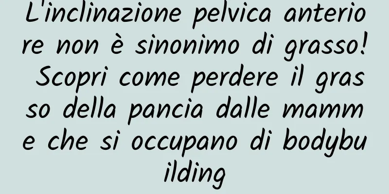 L'inclinazione pelvica anteriore non è sinonimo di grasso! Scopri come perdere il grasso della pancia dalle mamme che si occupano di bodybuilding