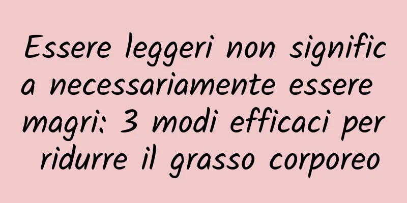 Essere leggeri non significa necessariamente essere magri: 3 modi efficaci per ridurre il grasso corporeo