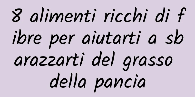 8 alimenti ricchi di fibre per aiutarti a sbarazzarti del grasso della pancia