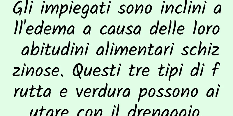 Gli impiegati sono inclini all'edema a causa delle loro abitudini alimentari schizzinose. Questi tre tipi di frutta e verdura possono aiutare con il drenaggio.