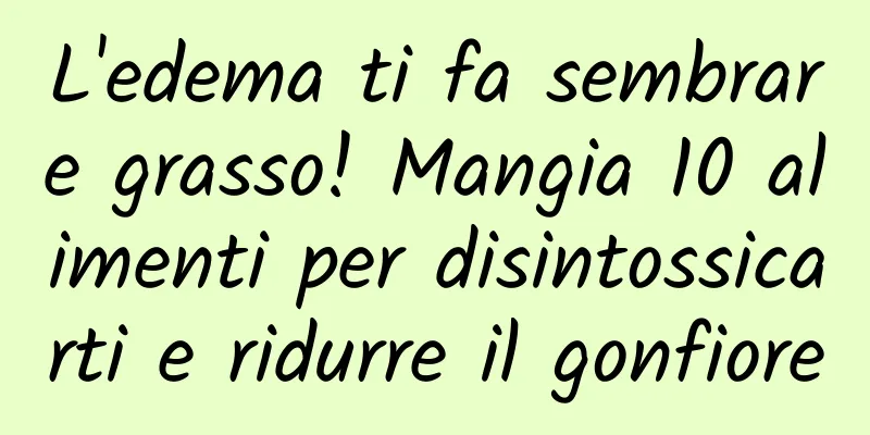 L'edema ti fa sembrare grasso! Mangia 10 alimenti per disintossicarti e ridurre il gonfiore