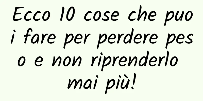 Ecco 10 cose che puoi fare per perdere peso e non riprenderlo mai più!