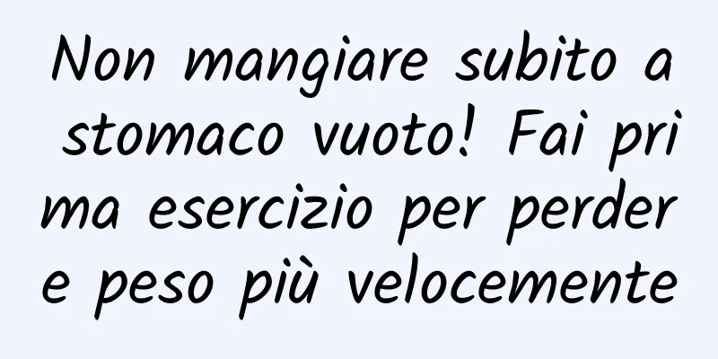 Non mangiare subito a stomaco vuoto! Fai prima esercizio per perdere peso più velocemente