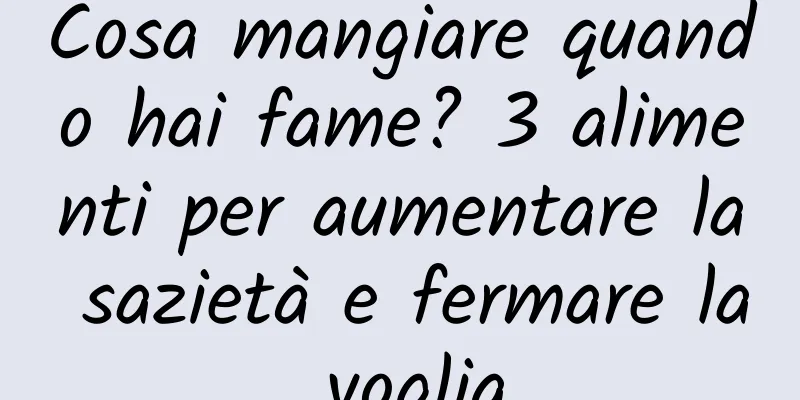 Cosa mangiare quando hai fame? 3 alimenti per aumentare la sazietà e fermare la voglia