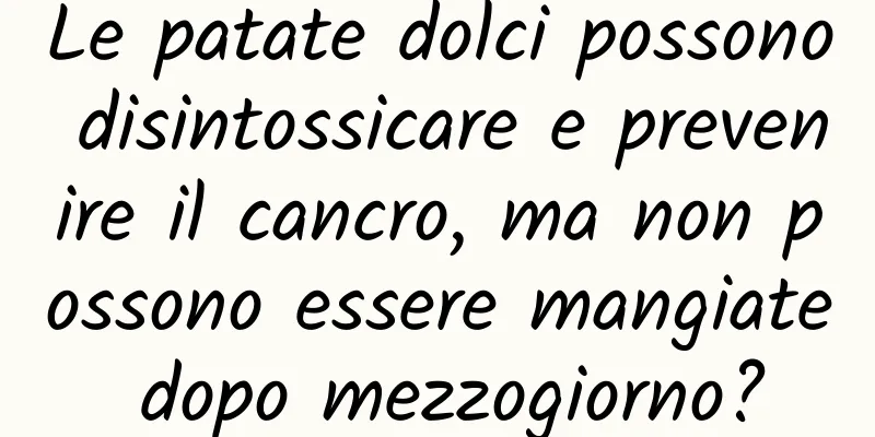 Le patate dolci possono disintossicare e prevenire il cancro, ma non possono essere mangiate dopo mezzogiorno?