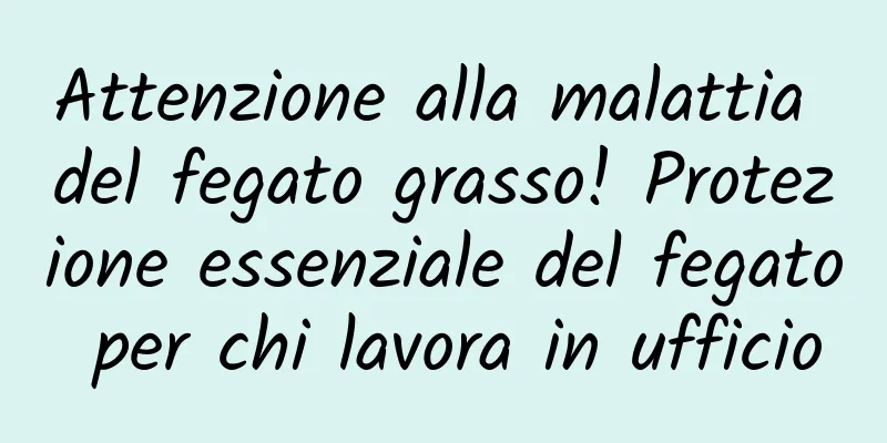Attenzione alla malattia del fegato grasso! Protezione essenziale del fegato per chi lavora in ufficio